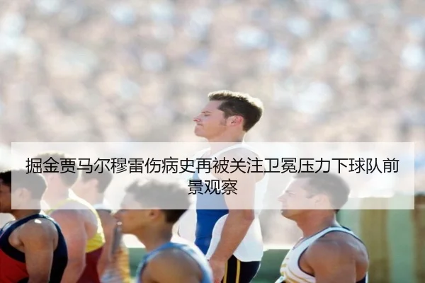 掘金贾马尔穆雷伤病史再被关注卫冕压力下球队前景观察