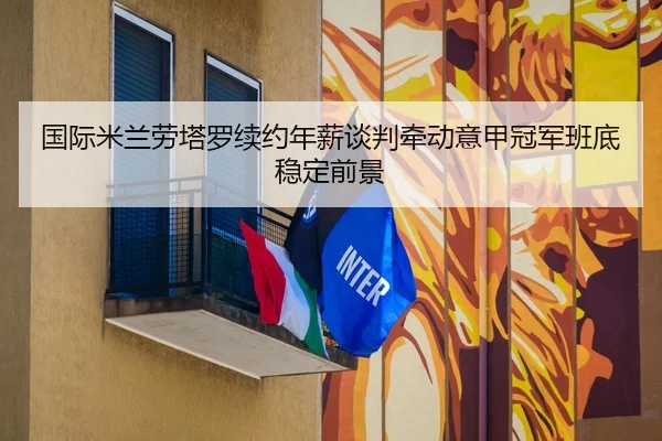 国际米兰劳塔罗续约年薪谈判牵动意甲冠军班底稳定前景