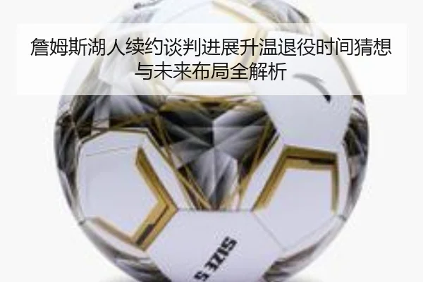 詹姆斯湖人续约谈判进展升温退役时间猜想与未来布局全解析
